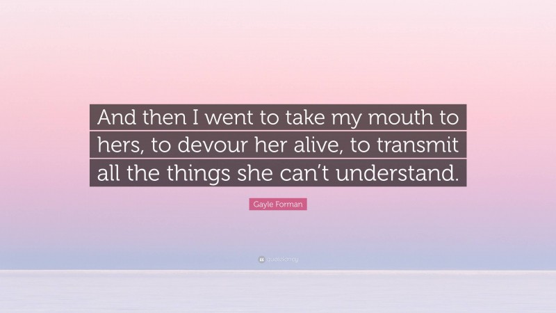 Gayle Forman Quote: “And then I went to take my mouth to hers, to devour her alive, to transmit all the things she can’t understand.”