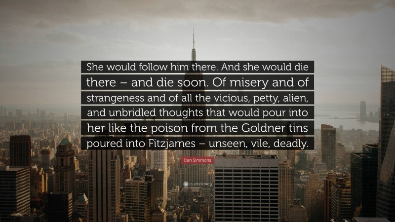 Dan Simmons Quote: “She would follow him there. And she would die there – and die soon. Of misery and of strangeness and of all the vicious, petty, alien, and unbridled thoughts that would pour into her like the poison from the Goldner tins poured into Fitzjames – unseen, vile, deadly.”