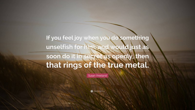 Susan Vreeland Quote: “If you feel joy when you do something unselfish for him, and would just as soon do it in secret as openly, then that rings of the true metal.”