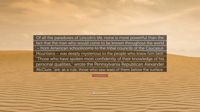 Joshua Wolf Shenk Quote: “Of all the paradoxes of Lincoln’s life, none is more powerful than the fact that the man who would come to be known throughout the world – from American schoolrooms to the tribal councils of the Caucasus Mountains – was deeply mysterious to the people who knew him best. “Those who have spoken most confidently of their knowledge of his personal qualities,” wrote the Pennsylvania Republican Alexander McClure, “are, as a rule, those who saw least of them below the surface.”