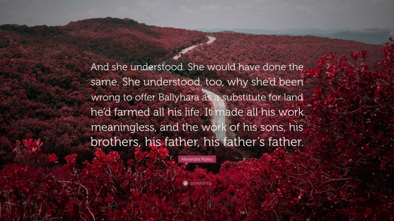 Alexandra Ripley Quote: “And she understood. She would have done the same. She understood, too, why she’d been wrong to offer Ballyhara as a substitute for land he’d farmed all his life. It made all his work meaningless, and the work of his sons, his brothers, his father, his father’s father.”