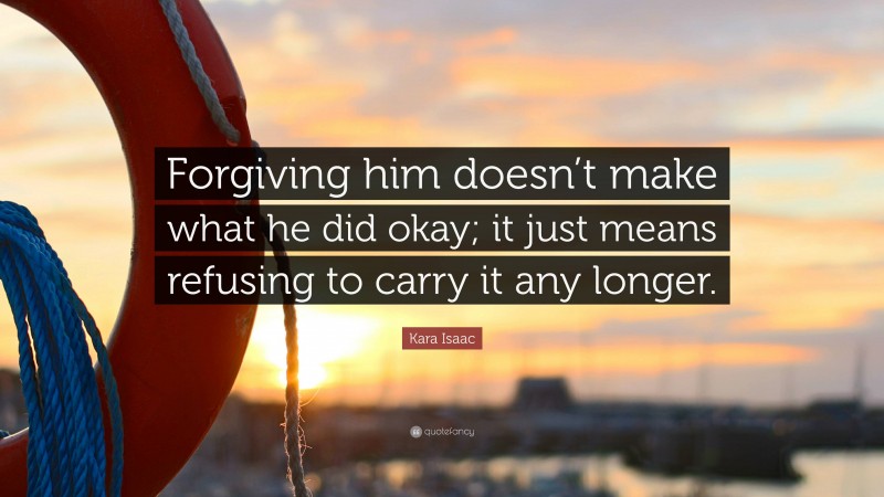 Kara Isaac Quote: “Forgiving him doesn’t make what he did okay; it just means refusing to carry it any longer.”