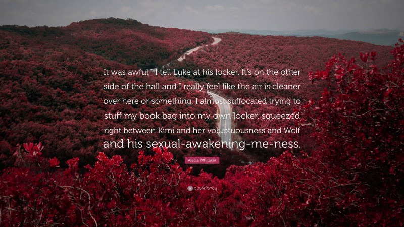 Alecia Whitaker Quote: “It was awful,” I tell Luke at his locker. It’s on the other side of the hall and I really feel like the air is cleaner over here or something. I almost suffocated trying to stuff my book bag into my own locker, squeezed right between Kimi and her voluptuousness and Wolf and his sexual-awakening-me-ness.”