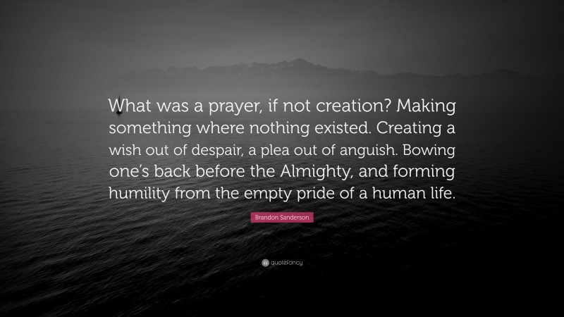 Brandon Sanderson Quote: “What was a prayer, if not creation? Making something where nothing existed. Creating a wish out of despair, a plea out of anguish. Bowing one’s back before the Almighty, and forming humility from the empty pride of a human life.”