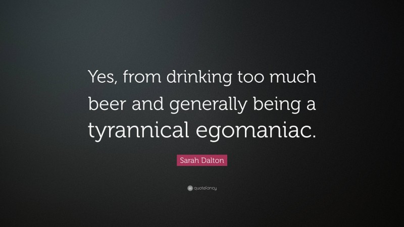 Sarah Dalton Quote: “Yes, from drinking too much beer and generally being a tyrannical egomaniac.”