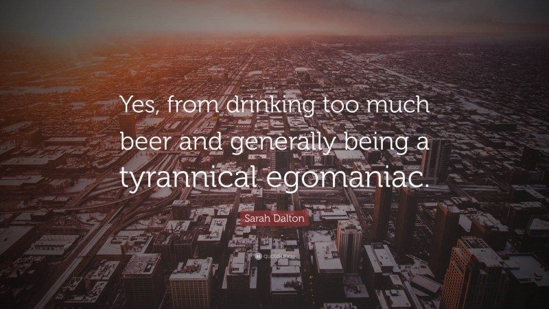 Sarah Dalton Quote: “Yes, from drinking too much beer and generally being a tyrannical egomaniac.”