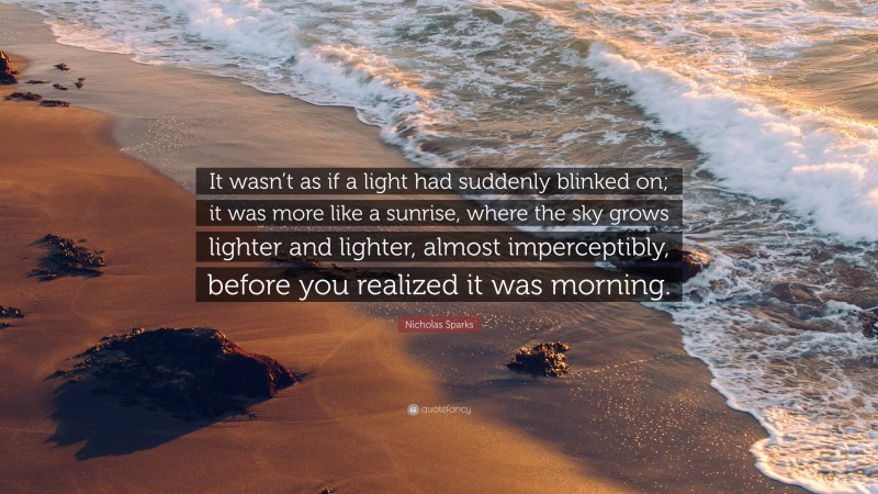 Nicholas Sparks Quote: “It wasn’t as if a light had suddenly blinked on; it was more like a sunrise, where the sky grows lighter and lighter, almost imperceptibly, before you realized it was morning.”