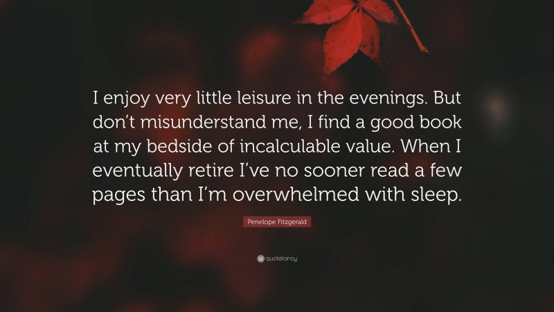 Penelope Fitzgerald Quote: “I enjoy very little leisure in the evenings. But don’t misunderstand me, I find a good book at my bedside of incalculable value. When I eventually retire I’ve no sooner read a few pages than I’m overwhelmed with sleep.”
