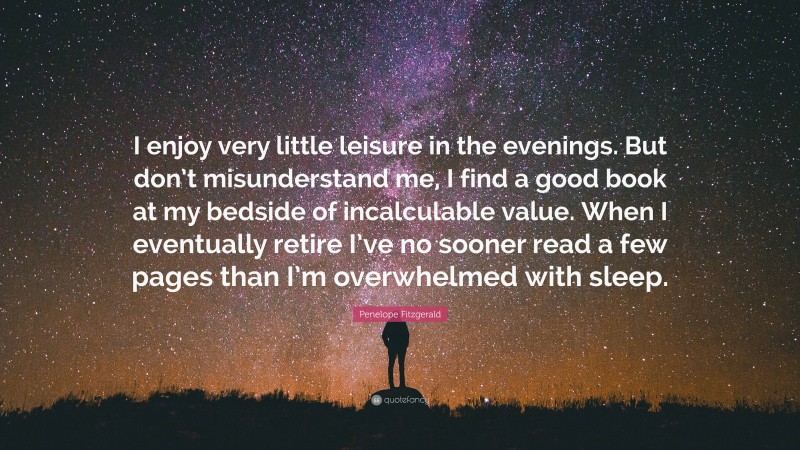 Penelope Fitzgerald Quote: “I enjoy very little leisure in the evenings. But don’t misunderstand me, I find a good book at my bedside of incalculable value. When I eventually retire I’ve no sooner read a few pages than I’m overwhelmed with sleep.”