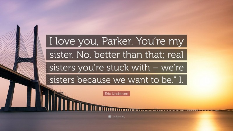 Eric Lindstrom Quote: “I love you, Parker. You’re my sister. No, better than that; real sisters you’re stuck with – we’re sisters because we want to be.” I.”