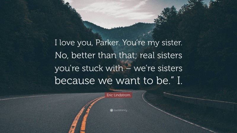 Eric Lindstrom Quote: “I love you, Parker. You’re my sister. No, better than that; real sisters you’re stuck with – we’re sisters because we want to be.” I.”