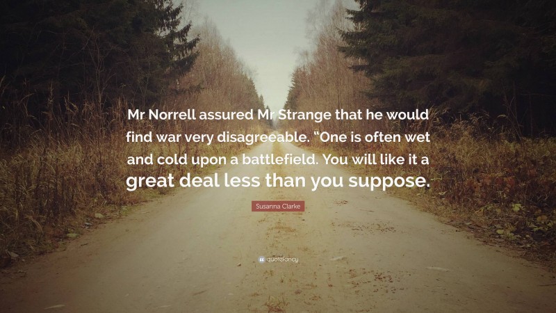 Susanna Clarke Quote: “Mr Norrell assured Mr Strange that he would find war very disagreeable. “One is often wet and cold upon a battlefield. You will like it a great deal less than you suppose.”