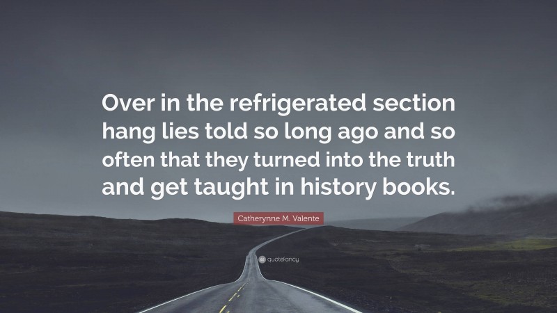 Catherynne M. Valente Quote: “Over in the refrigerated section hang lies told so long ago and so often that they turned into the truth and get taught in history books.”