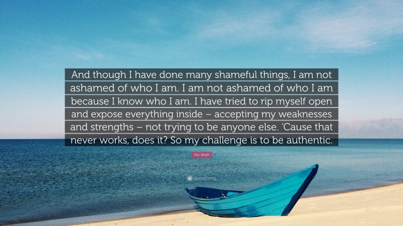 Nic Sheff Quote: “And though I have done many shameful things, I am not ashamed of who I am. I am not ashamed of who I am because I know who I am. I have tried to rip myself open and expose everything inside – accepting my weaknesses and strengths – not trying to be anyone else. ‘Cause that never works, does it? So my challenge is to be authentic.”