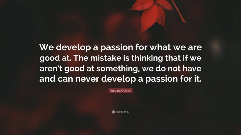 Barbara Oakley Quote: “We develop a passion for what we are good at. The mistake is thinking that if we aren’t good at something, we do not have and can never develop a passion for it.”