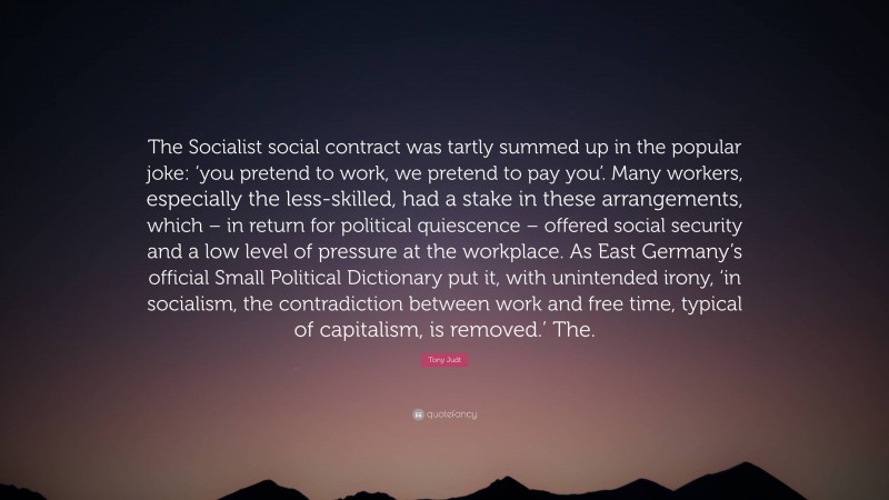 Tony Judt Quote: “The Socialist social contract was tartly summed up in the popular joke: ‘you pretend to work, we pretend to pay you’. Many workers, especially the less-skilled, had a stake in these arrangements, which – in return for political quiescence – offered social security and a low level of pressure at the workplace. As East Germany’s official Small Political Dictionary put it, with unintended irony, ‘in socialism, the contradiction between work and free time, typical of capitalism, is removed.’ The.”
