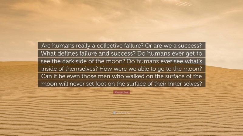 Min-gyu Park Quote: “Are humans really a collective failure? Or are we a success? What defines failure and success? Do humans ever get to see the dark side of the moon? Do humans ever see what’s inside of themselves? How were we able to go to the moon? Can it be even those men who walked on the surface of the moon will never set foot on the surface of their inner selves?”