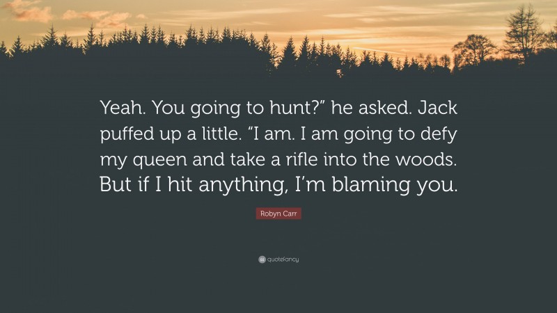 Robyn Carr Quote: “Yeah. You going to hunt?” he asked. Jack puffed up a little. “I am. I am going to defy my queen and take a rifle into the woods. But if I hit anything, I’m blaming you.”