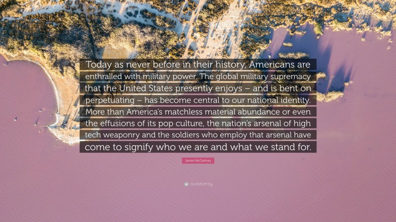 James McCartney Quote: “Today as never before in their history, Americans are enthralled with military power. The global military supremacy that the United States presently enjoys – and is bent on perpetuating – has become central to our national identity. More than America’s matchless material abundance or even the effusions of its pop culture, the nation’s arsenal of high tech weaponry and the soldiers who employ that arsenal have come to signify who we are and what we stand for.”