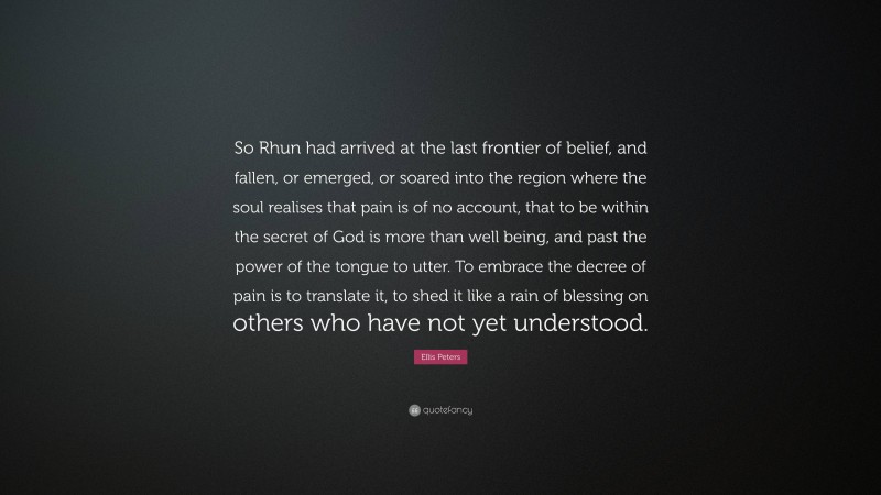 Ellis Peters Quote: “So Rhun had arrived at the last frontier of belief, and fallen, or emerged, or soared into the region where the soul realises that pain is of no account, that to be within the secret of God is more than well being, and past the power of the tongue to utter. To embrace the decree of pain is to translate it, to shed it like a rain of blessing on others who have not yet understood.”