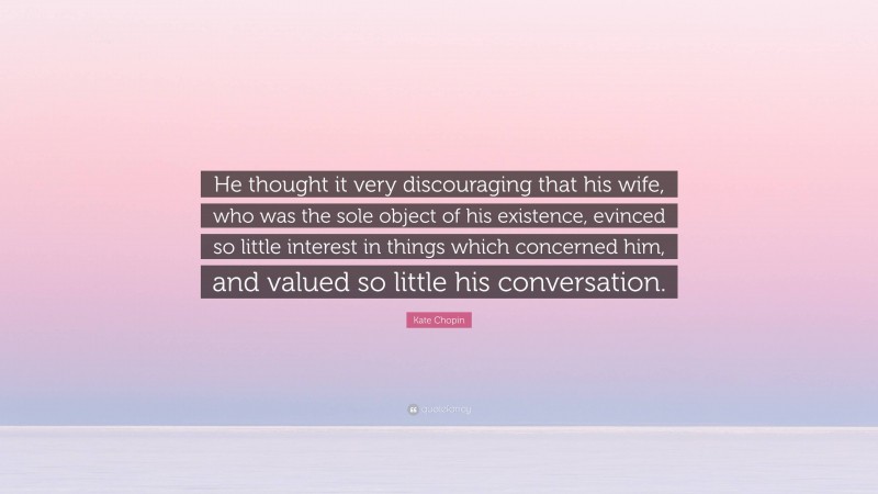 Kate Chopin Quote: “He thought it very discouraging that his wife, who was the sole object of his existence, evinced so little interest in things which concerned him, and valued so little his conversation.”