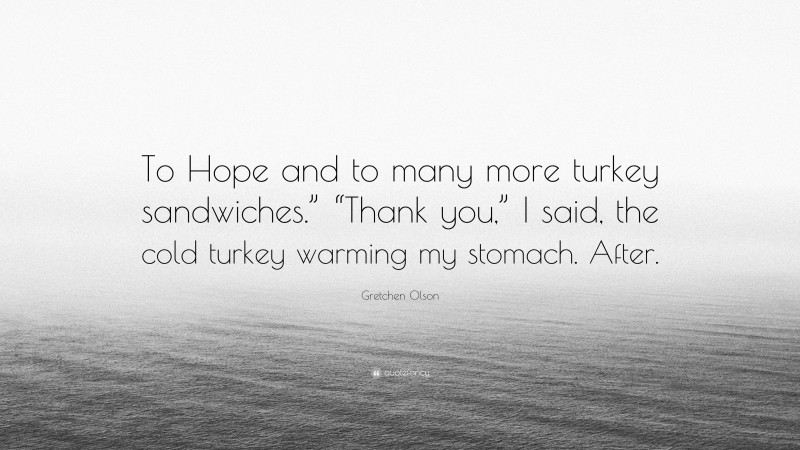 Gretchen Olson Quote: “To Hope and to many more turkey sandwiches.” “Thank you,” I said, the cold turkey warming my stomach. After.”