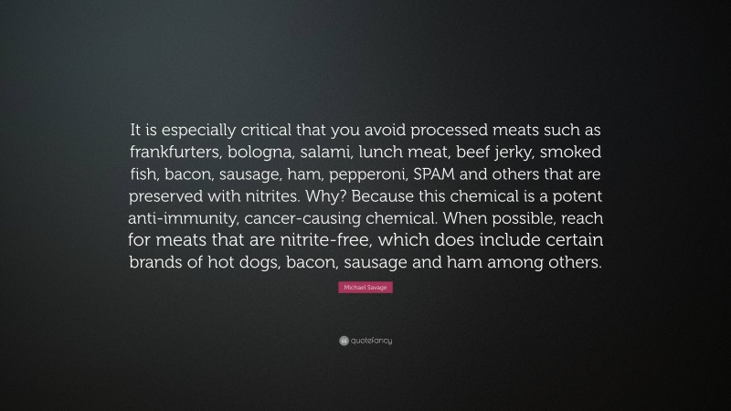 Michael Savage Quote: “It is especially critical that you avoid processed meats such as frankfurters, bologna, salami, lunch meat, beef jerky, smoked fish, bacon, sausage, ham, pepperoni, SPAM and others that are preserved with nitrites. Why? Because this chemical is a potent anti-immunity, cancer-causing chemical. When possible, reach for meats that are nitrite-free, which does include certain brands of hot dogs, bacon, sausage and ham among others.”