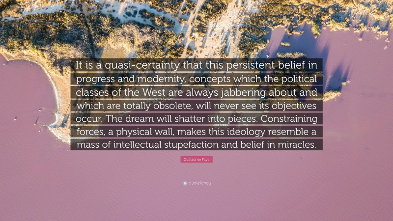 Guillaume Faye Quote: “It is a quasi-certainty that this persistent belief in progress and modernity, concepts which the political classes of the West are always jabbering about and which are totally obsolete, will never see its objectives occur. The dream will shatter into pieces. Constraining forces, a physical wall, makes this ideology resemble a mass of intellectual stupefaction and belief in miracles.”