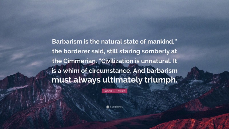 Robert E. Howard Quote: “Barbarism is the natural state of mankind,” the borderer said, still staring somberly at the Cimmerian. “Civilization is unnatural. It is a whim of circumstance. And barbarism must always ultimately triumph.”