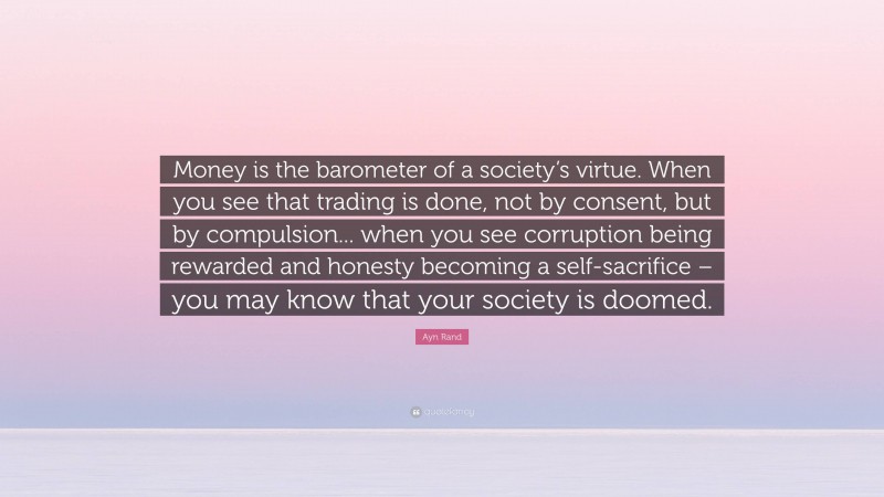 Ayn Rand Quote: “Money is the barometer of a society’s virtue. When you see that trading is done, not by consent, but by compulsion... when you see corruption being rewarded and honesty becoming a self-sacrifice – you may know that your society is doomed.”