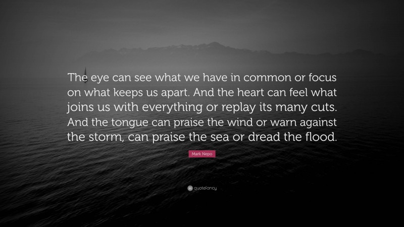 Mark Nepo Quote: “The eye can see what we have in common or focus on what keeps us apart. And the heart can feel what joins us with everything or replay its many cuts. And the tongue can praise the wind or warn against the storm, can praise the sea or dread the flood.”