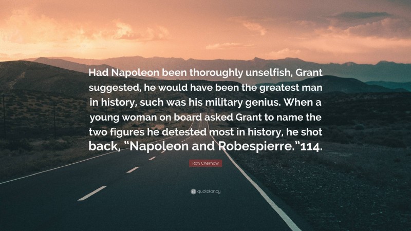 Ron Chernow Quote: “Had Napoleon been thoroughly unselfish, Grant suggested, he would have been the greatest man in history, such was his military genius. When a young woman on board asked Grant to name the two figures he detested most in history, he shot back, “Napoleon and Robespierre.”114.”