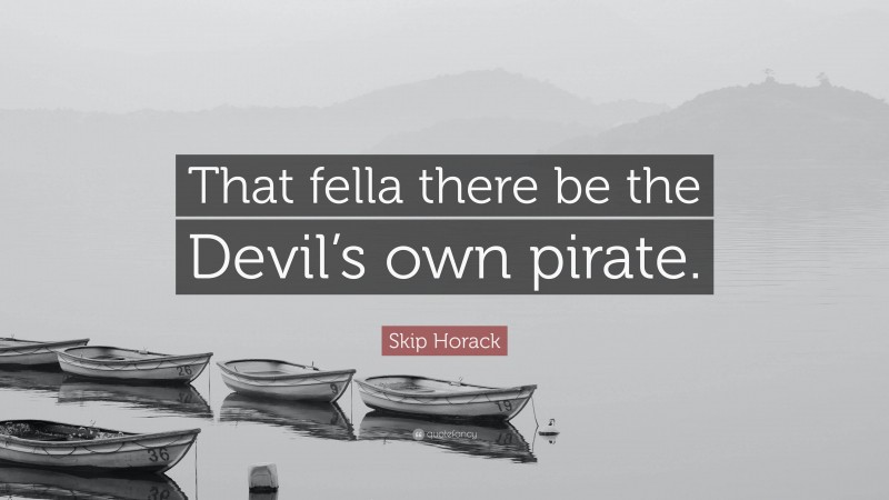 Skip Horack Quote: “That fella there be the Devil’s own pirate.”