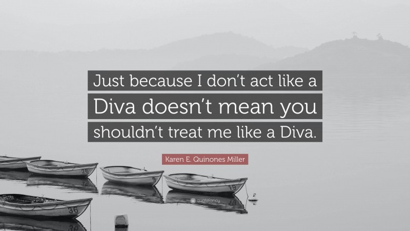 Karen E. Quinones Miller Quote: “Just because I don’t act like a Diva doesn’t mean you shouldn’t treat me like a Diva.”