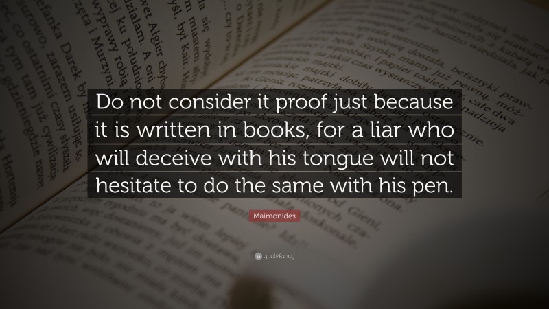 Maimonides Quote: “Do not consider it proof just because it is written in books, for a liar who will deceive with his tongue will not hesitate to do the same with his pen.”
