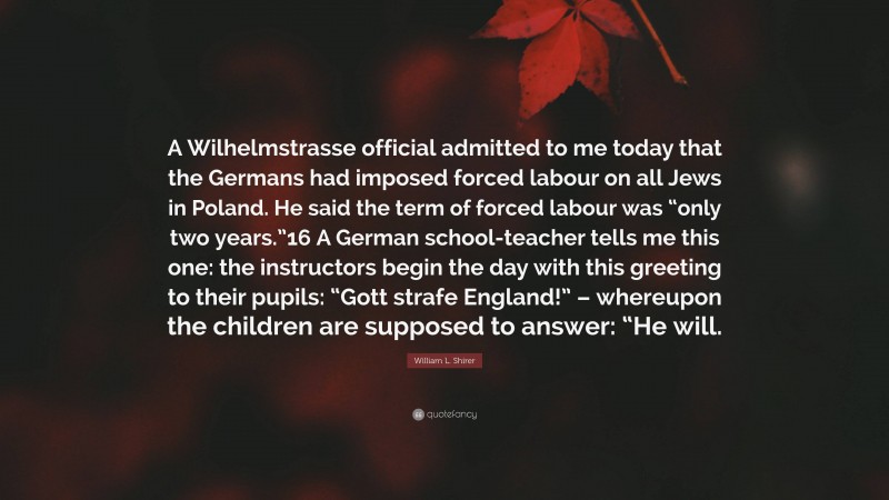 William L. Shirer Quote: “A Wilhelmstrasse official admitted to me today that the Germans had imposed forced labour on all Jews in Poland. He said the term of forced labour was “only two years.”16 A German school-teacher tells me this one: the instructors begin the day with this greeting to their pupils: “Gott strafe England!” – whereupon the children are supposed to answer: “He will.”