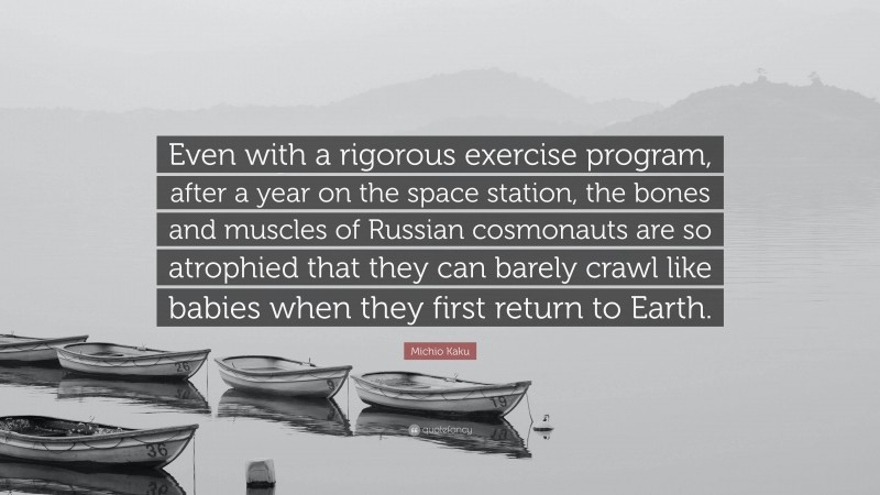 Michio Kaku Quote: “Even with a rigorous exercise program, after a year on the space station, the bones and muscles of Russian cosmonauts are so atrophied that they can barely crawl like babies when they first return to Earth.”