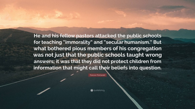 Frances FitzGerald Quote: “He and his fellow pastors attacked the public schools for teaching “immorality” and “secular humanism.” But what bothered pious members of his congregation was not just that the public schools taught wrong answers; it was that they did not protect children from information that might call their beliefs into question.”