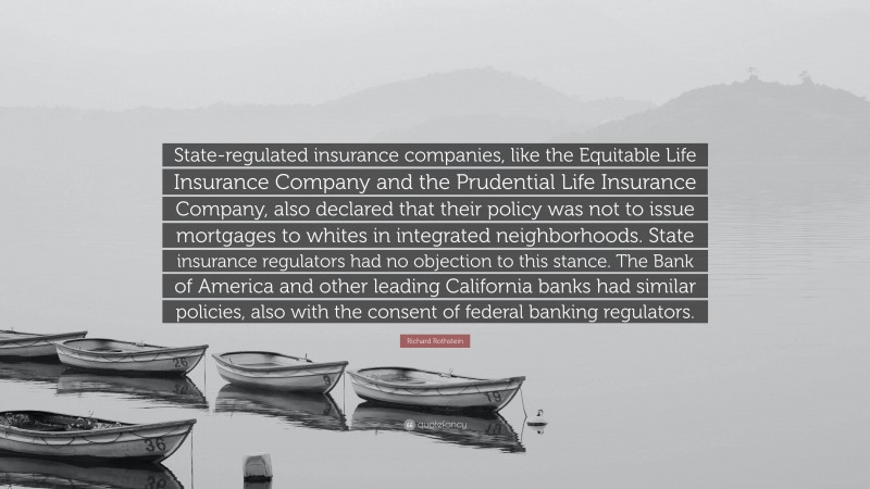 Richard Rothstein Quote: “State-regulated insurance companies, like the Equitable Life Insurance Company and the Prudential Life Insurance Company, also declared that their policy was not to issue mortgages to whites in integrated neighborhoods. State insurance regulators had no objection to this stance. The Bank of America and other leading California banks had similar policies, also with the consent of federal banking regulators.”