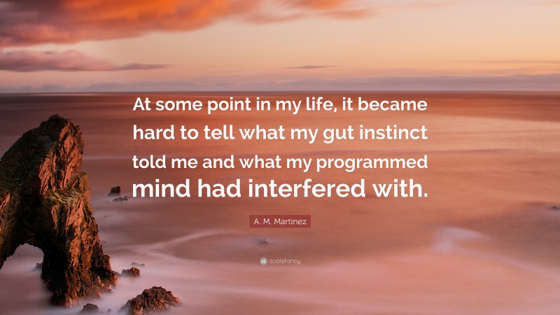 A. M. Martinez Quote: “At some point in my life, it became hard to tell what my gut instinct told me and what my programmed mind had interfered with.”