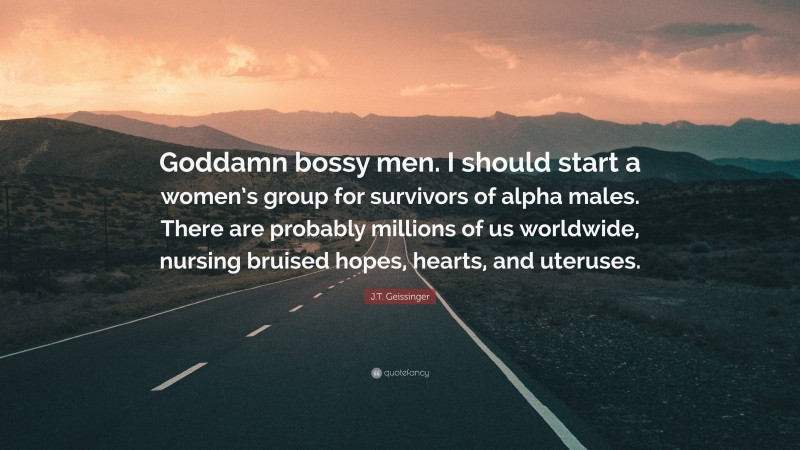 J.T. Geissinger Quote: “Goddamn bossy men. I should start a women’s group for survivors of alpha males. There are probably millions of us worldwide, nursing bruised hopes, hearts, and uteruses.”