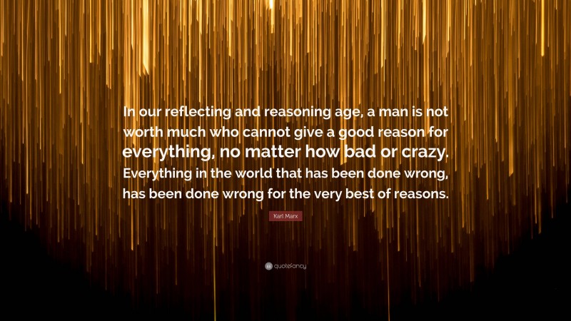 Karl Marx Quote: “In our reflecting and reasoning age, a man is not worth much who cannot give a good reason for everything, no matter how bad or crazy. Everything in the world that has been done wrong, has been done wrong for the very best of reasons.”