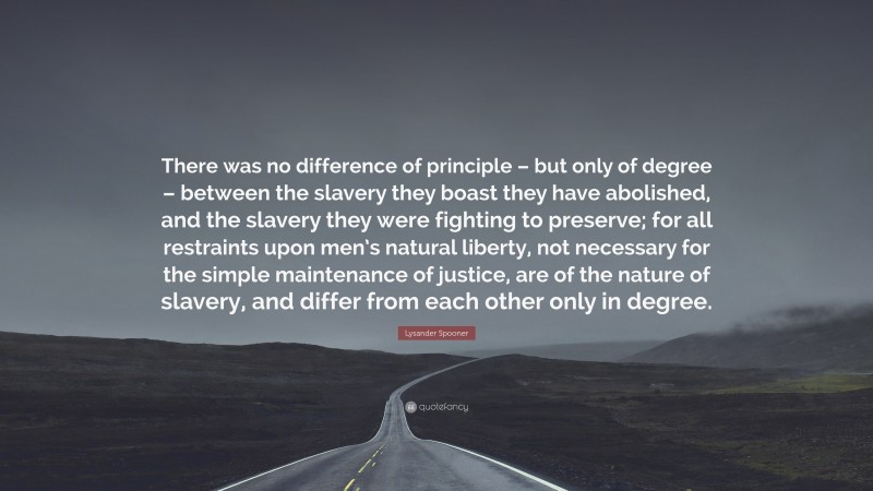 Lysander Spooner Quote: “There was no difference of principle – but only of degree – between the slavery they boast they have abolished, and the slavery they were fighting to preserve; for all restraints upon men’s natural liberty, not necessary for the simple maintenance of justice, are of the nature of slavery, and differ from each other only in degree.”