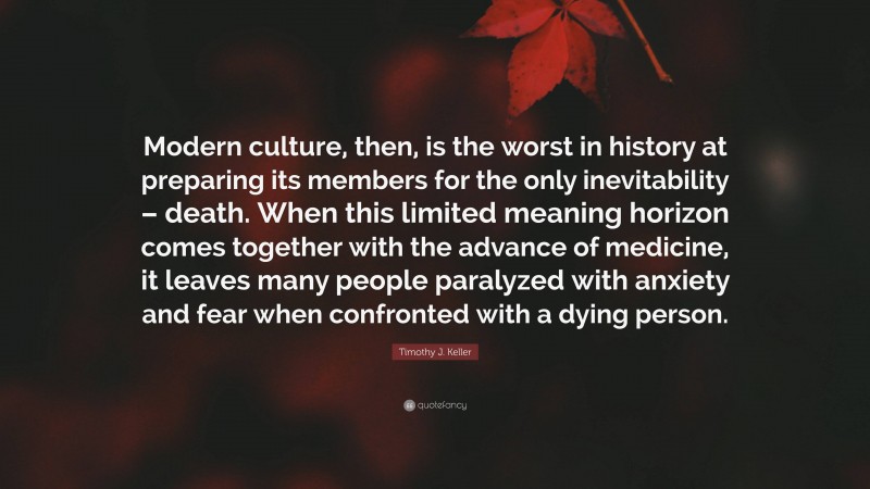 Timothy J. Keller Quote: “Modern culture, then, is the worst in history at preparing its members for the only inevitability – death. When this limited meaning horizon comes together with the advance of medicine, it leaves many people paralyzed with anxiety and fear when confronted with a dying person.”