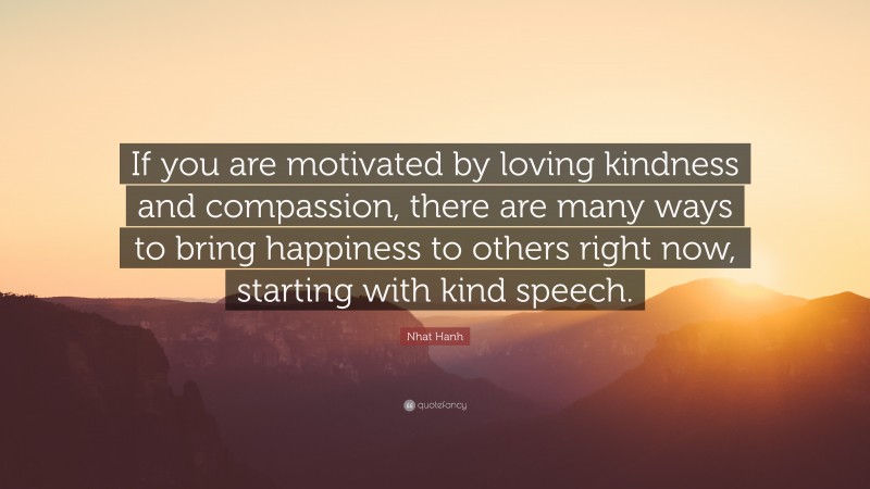 Nhat Hanh Quote: “If you are motivated by loving kindness and compassion, there are many ways to bring happiness to others right now, starting with kind speech.”