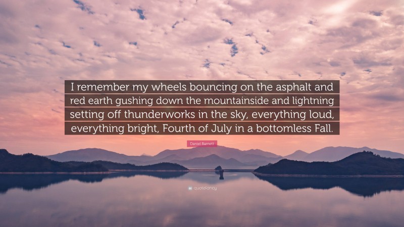 Daniel Barnett Quote: “I remember my wheels bouncing on the asphalt and red earth gushing down the mountainside and lightning setting off thunderworks in the sky, everything loud, everything bright, Fourth of July in a bottomless Fall.”