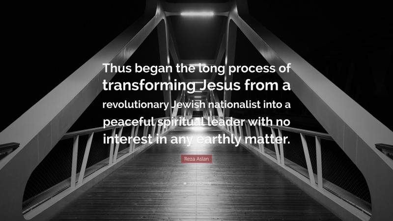 Reza Aslan Quote: “Thus began the long process of transforming Jesus from a revolutionary Jewish nationalist into a peaceful spiritual leader with no interest in any earthly matter.”