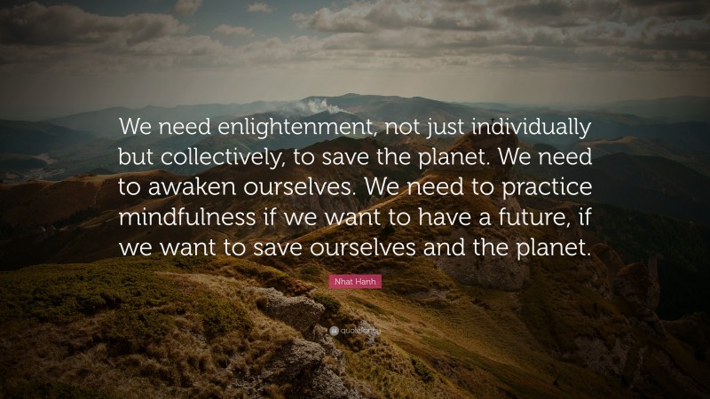 Nhat Hanh Quote: “We need enlightenment, not just individually but collectively, to save the planet. We need to awaken ourselves. We need to practice mindfulness if we want to have a future, if we want to save ourselves and the planet.”