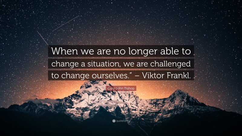 Gary John Bishop Quote: “When we are no longer able to change a situation, we are challenged to change ourselves.” – Viktor Frankl.”