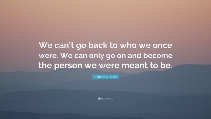 Anthony T. Hincks Quote: “We can’t go back to who we once were. We can only go on and become the person we were meant to be.”